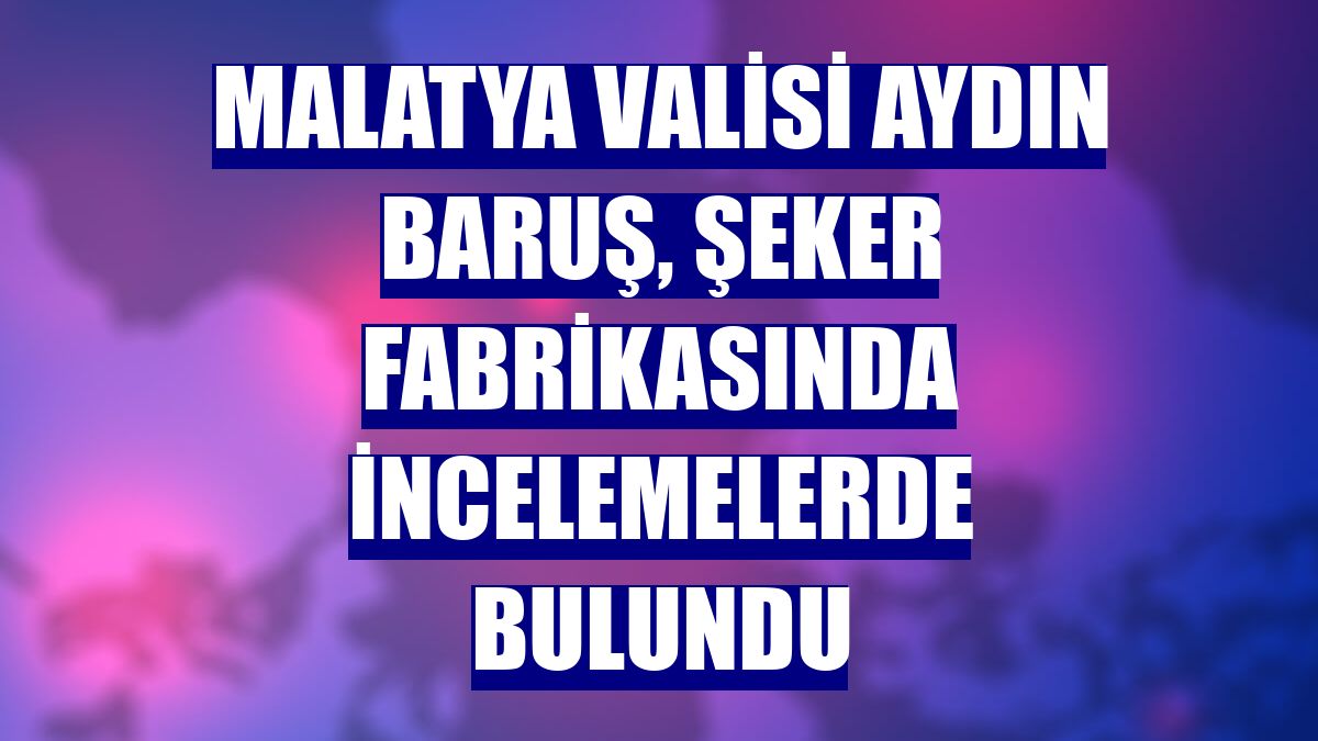 Malatya Valisi Aydın Baruş, Şeker Fabrikasında incelemelerde bulundu