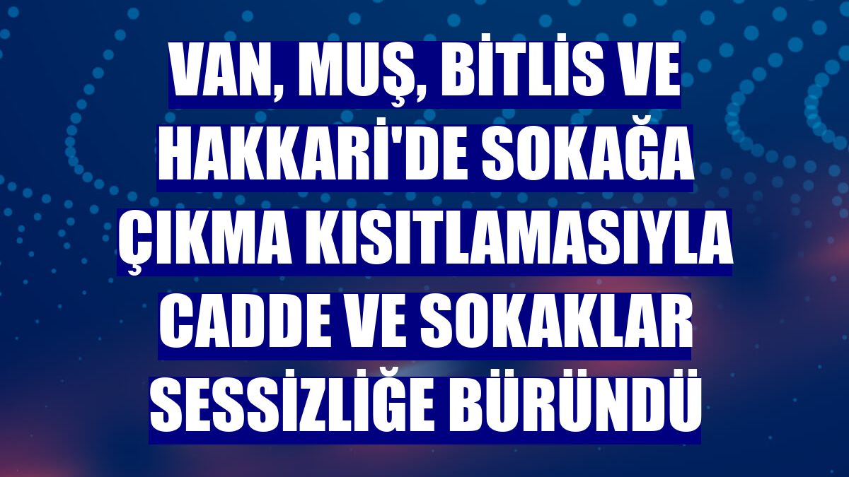 Van, Muş, Bitlis ve Hakkari'de sokağa çıkma kısıtlamasıyla cadde ve sokaklar sessizliğe büründü