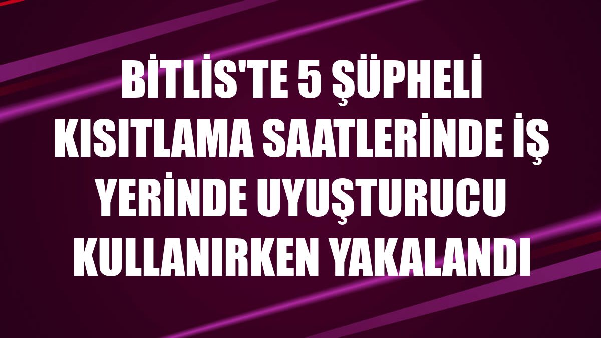 Bitlis'te 5 şüpheli kısıtlama saatlerinde iş yerinde uyuşturucu kullanırken yakalandı