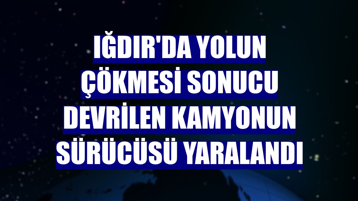 Iğdır'da yolun çökmesi sonucu devrilen kamyonun sürücüsü yaralandı