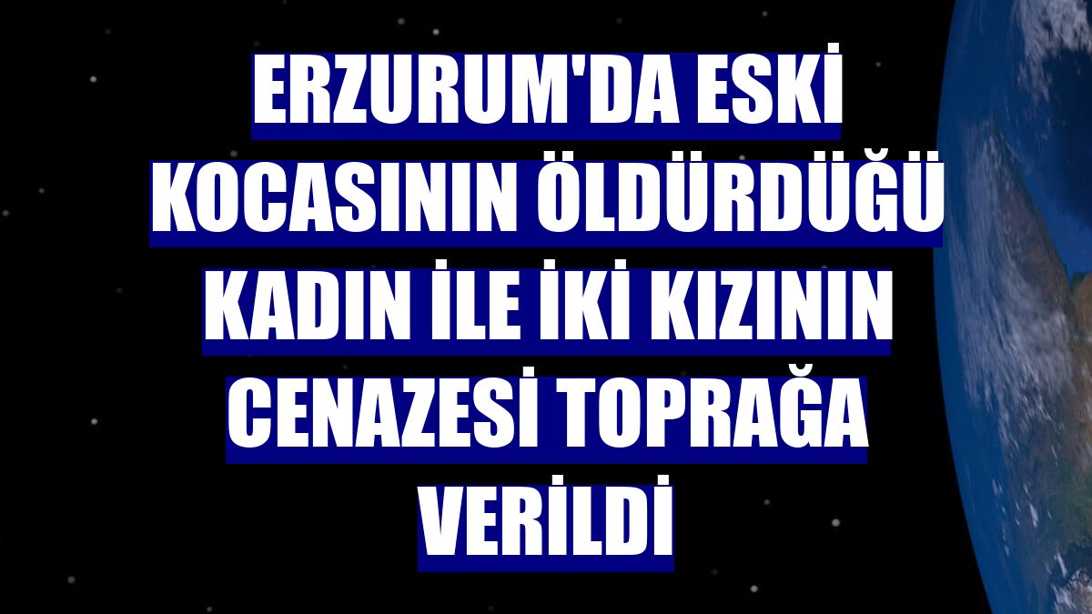 Erzurum'da eski kocasının öldürdüğü kadın ile iki kızının cenazesi toprağa verildi