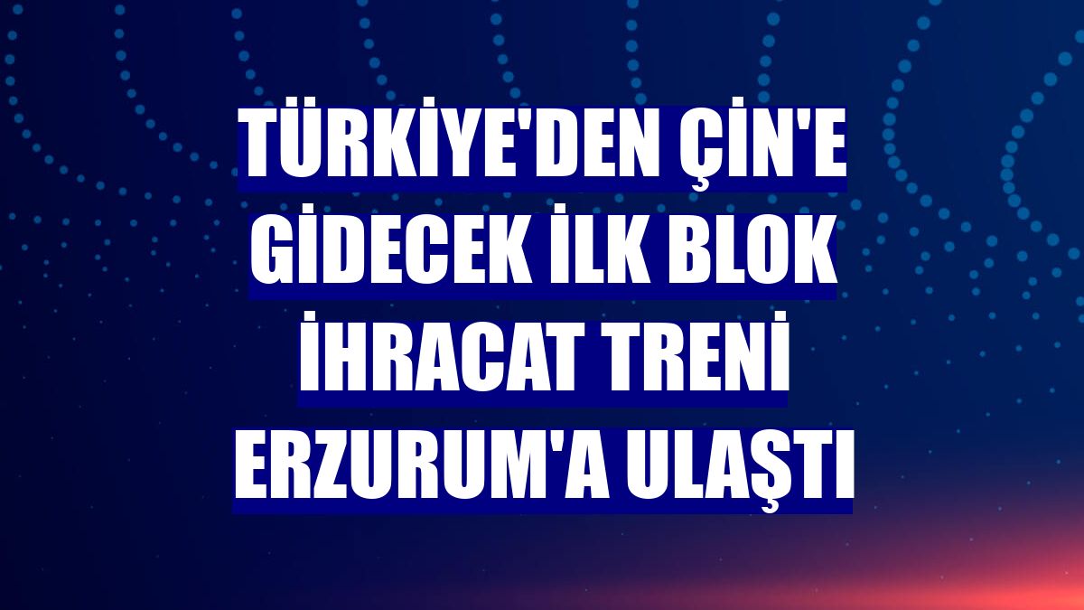 Türkiye'den Çin'e gidecek ilk blok ihracat treni Erzurum'a ulaştı