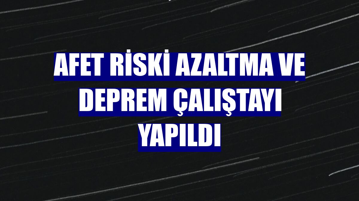 Afet Riski Azaltma ve Deprem Çalıştayı yapıldı