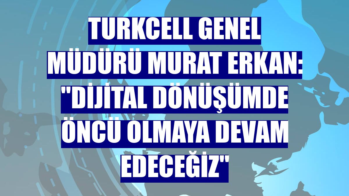 Turkcell Genel Müdürü Murat Erkan: 'Dijital dönüşümde öncü olmaya devam edeceğiz'