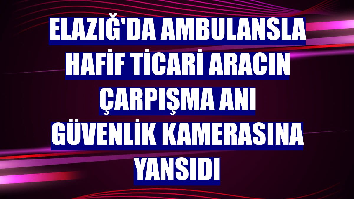 Elazığ'da ambulansla hafif ticari aracın çarpışma anı güvenlik kamerasına yansıdı