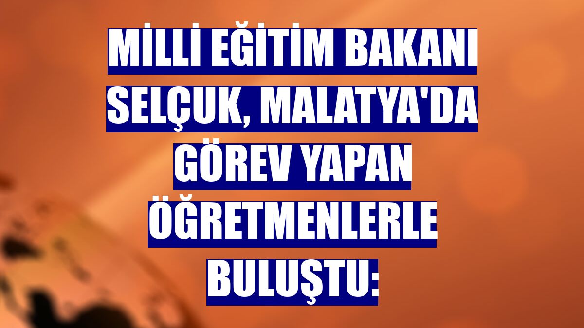 Milli Eğitim Bakanı Selçuk, Malatya'da görev yapan öğretmenlerle buluştu: