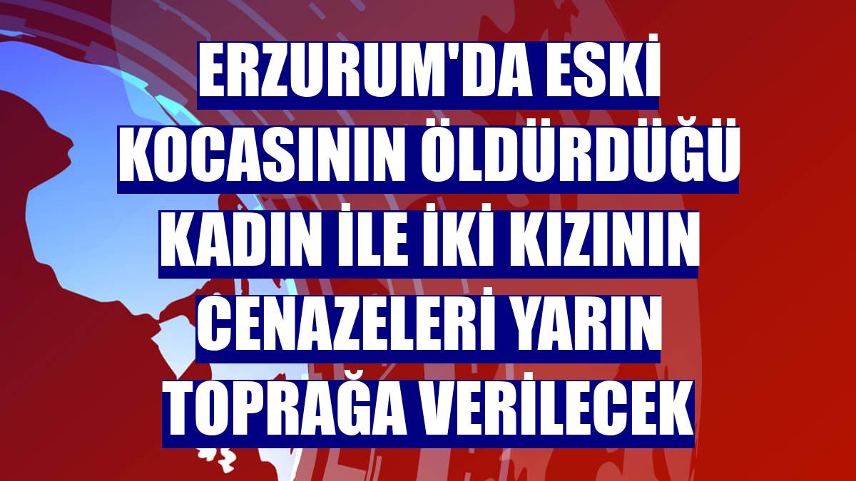 Erzurum'da eski kocasının öldürdüğü kadın ile iki kızının cenazeleri yarın toprağa verilecek