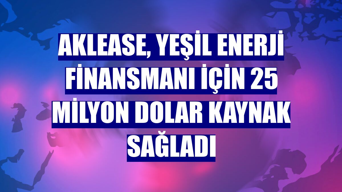 Aklease, yeşil enerji finansmanı için 25 milyon dolar kaynak sağladı