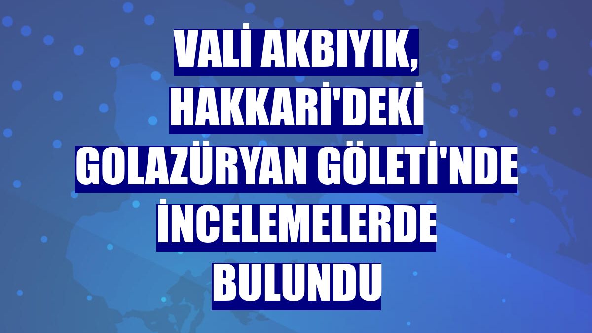 Vali Akbıyık, Hakkari'deki Golazüryan Göleti'nde incelemelerde bulundu