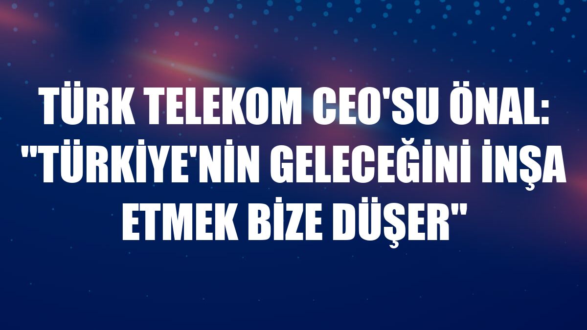 Türk Telekom CEO'su Önal: 'Türkiye'nin geleceğini inşa etmek bize düşer'