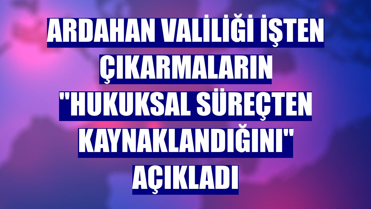 Ardahan Valiliği işten çıkarmaların "hukuksal süreçten kaynaklandığını" açıkladı