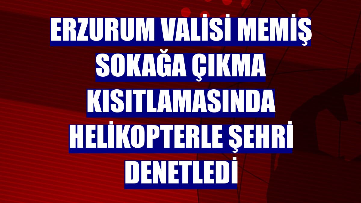 Erzurum Valisi Memiş sokağa çıkma kısıtlamasında helikopterle şehri denetledi