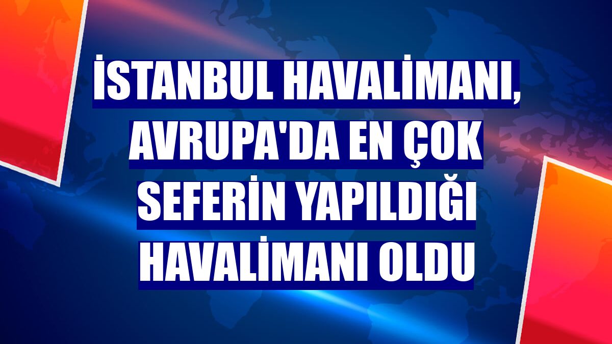İstanbul Havalimanı, Avrupa'da en çok seferin yapıldığı havalimanı oldu