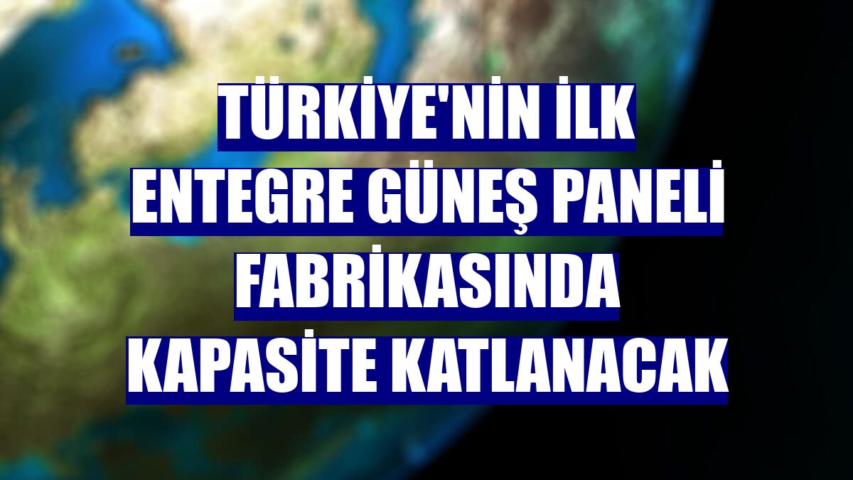 Türkiye'nin ilk entegre güneş paneli fabrikasında kapasite katlanacak