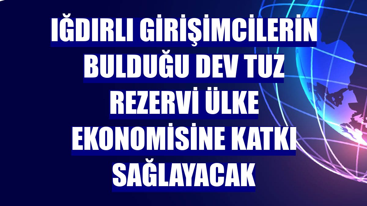 Iğdırlı girişimcilerin bulduğu dev tuz rezervi ülke ekonomisine katkı sağlayacak