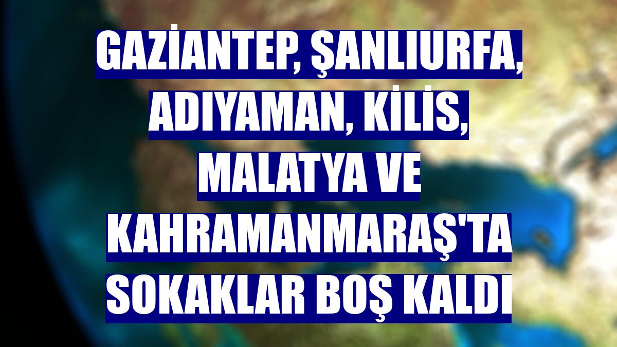 Gaziantep, Şanlıurfa, Adıyaman, Kilis, Malatya ve Kahramanmaraş'ta sokaklar boş kaldı