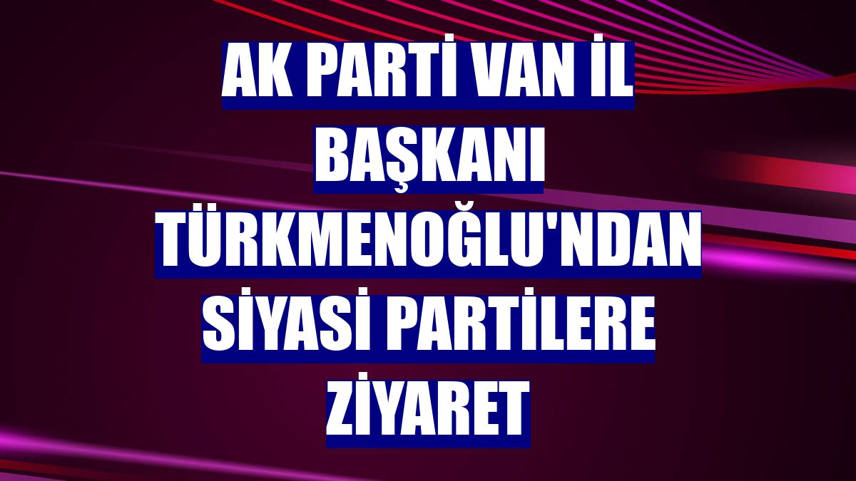AK Parti Van İl Başkanı Türkmenoğlu'ndan siyasi partilere ziyaret