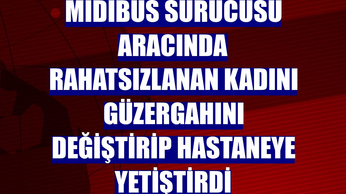 Midibüs sürücüsü aracında rahatsızlanan kadını güzergahını değiştirip hastaneye yetiştirdi