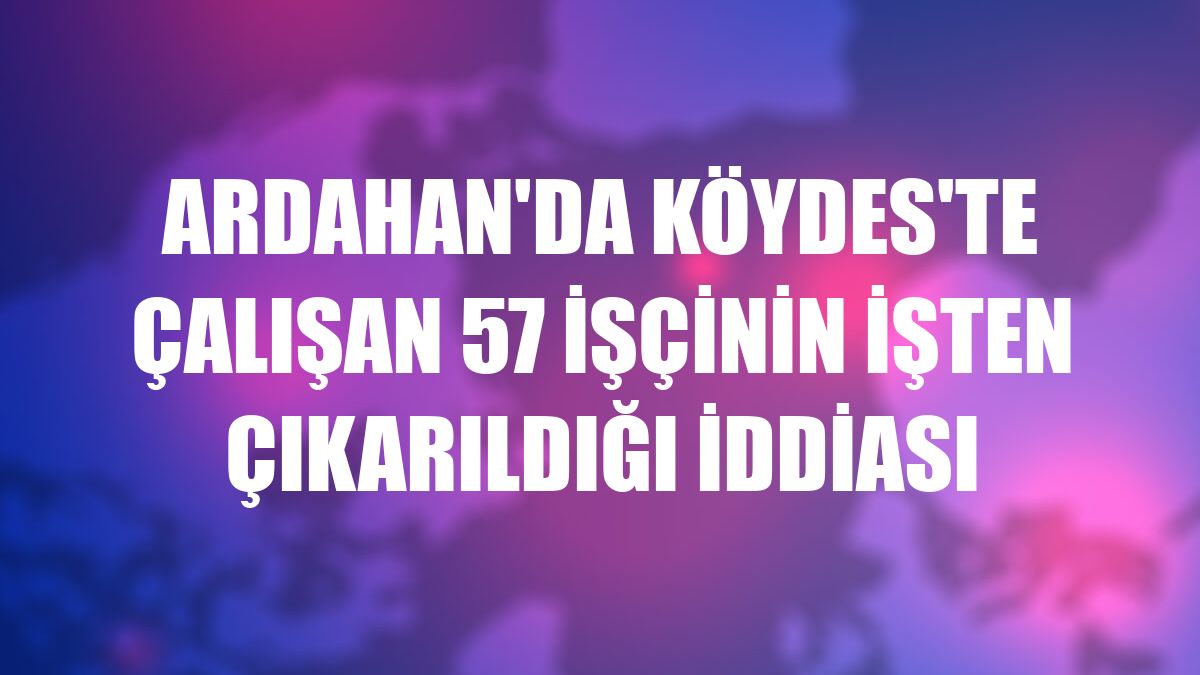Ardahan'da KÖYDES'te çalışan 57 işçinin işten çıkarıldığı iddiası