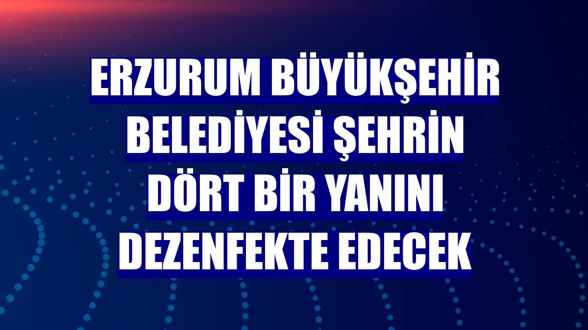 Erzurum Büyükşehir Belediyesi şehrin dört bir yanını dezenfekte edecek