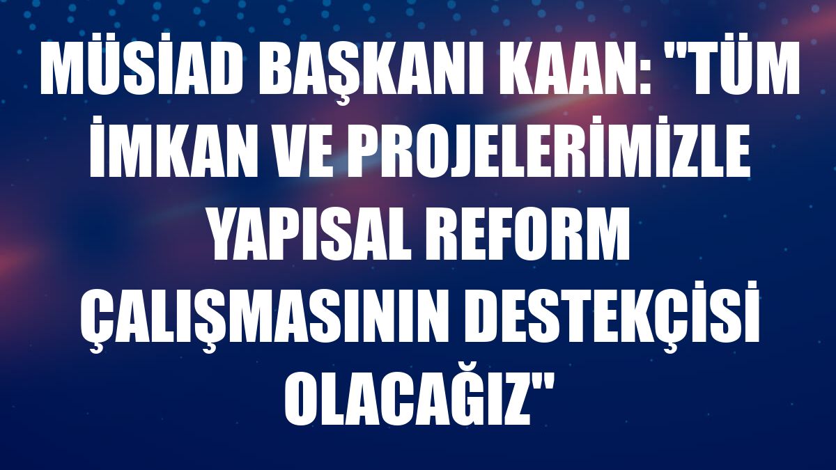 MÜSİAD Başkanı Kaan: 'Tüm imkan ve projelerimizle yapısal reform çalışmasının destekçisi olacağız'