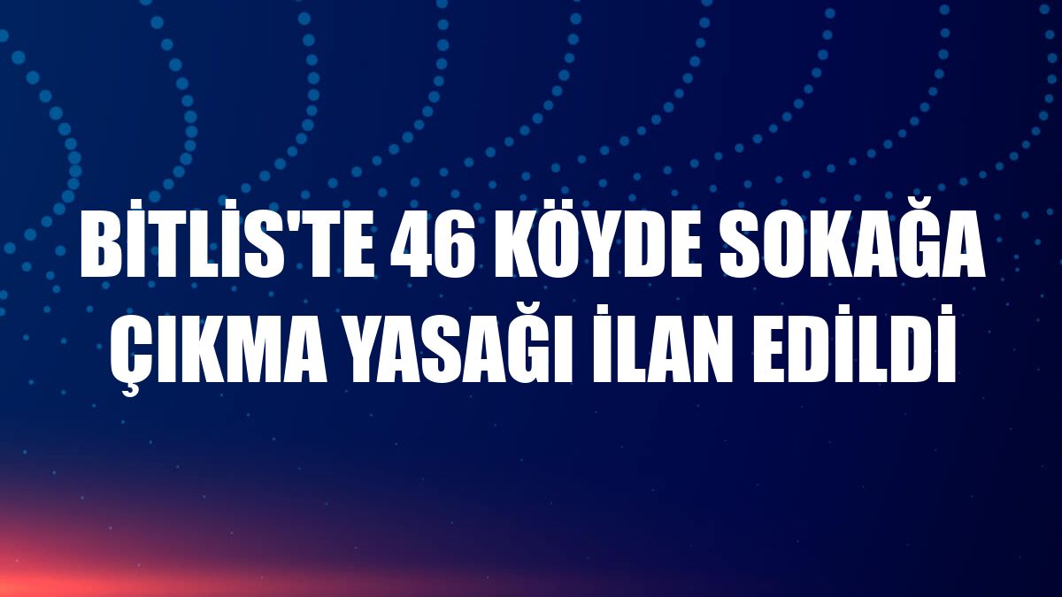 Bitlis'te 46 köyde sokağa çıkma yasağı ilan edildi