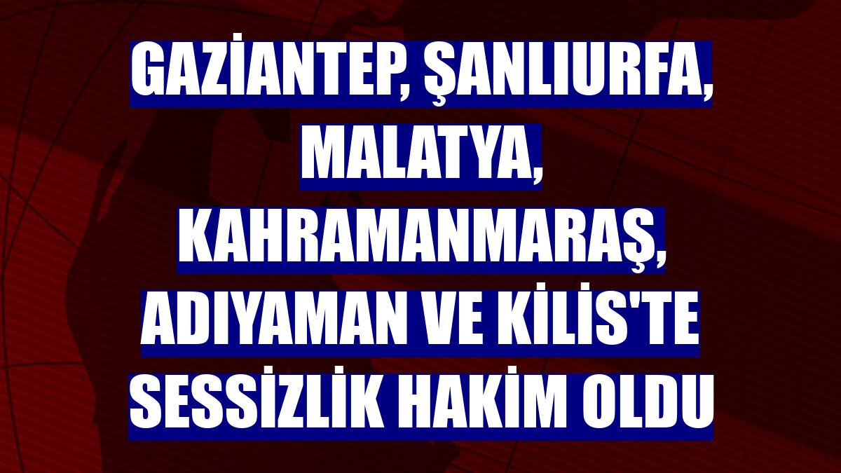 Gaziantep, Şanlıurfa, Malatya, Kahramanmaraş, Adıyaman ve Kilis'te sessizlik hakim oldu