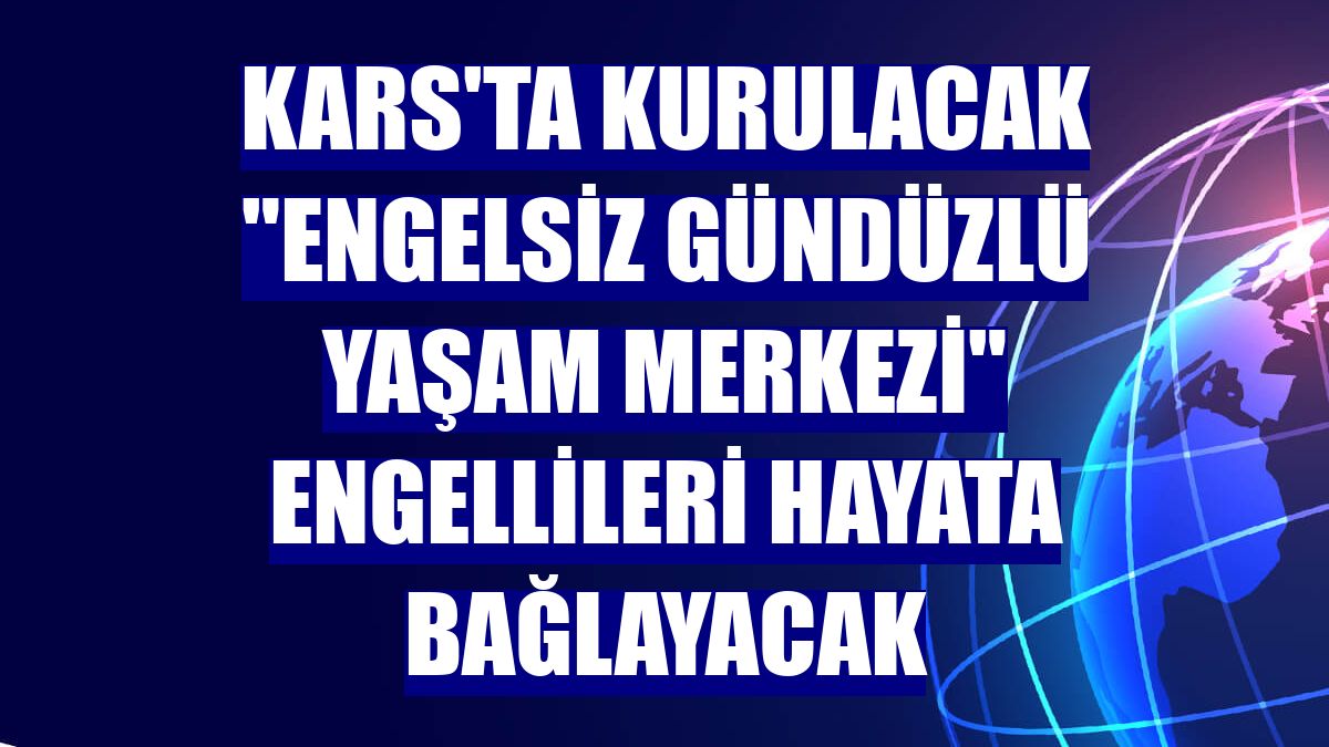 Kars'ta kurulacak "Engelsiz Gündüzlü Yaşam Merkezi" engellileri hayata bağlayacak