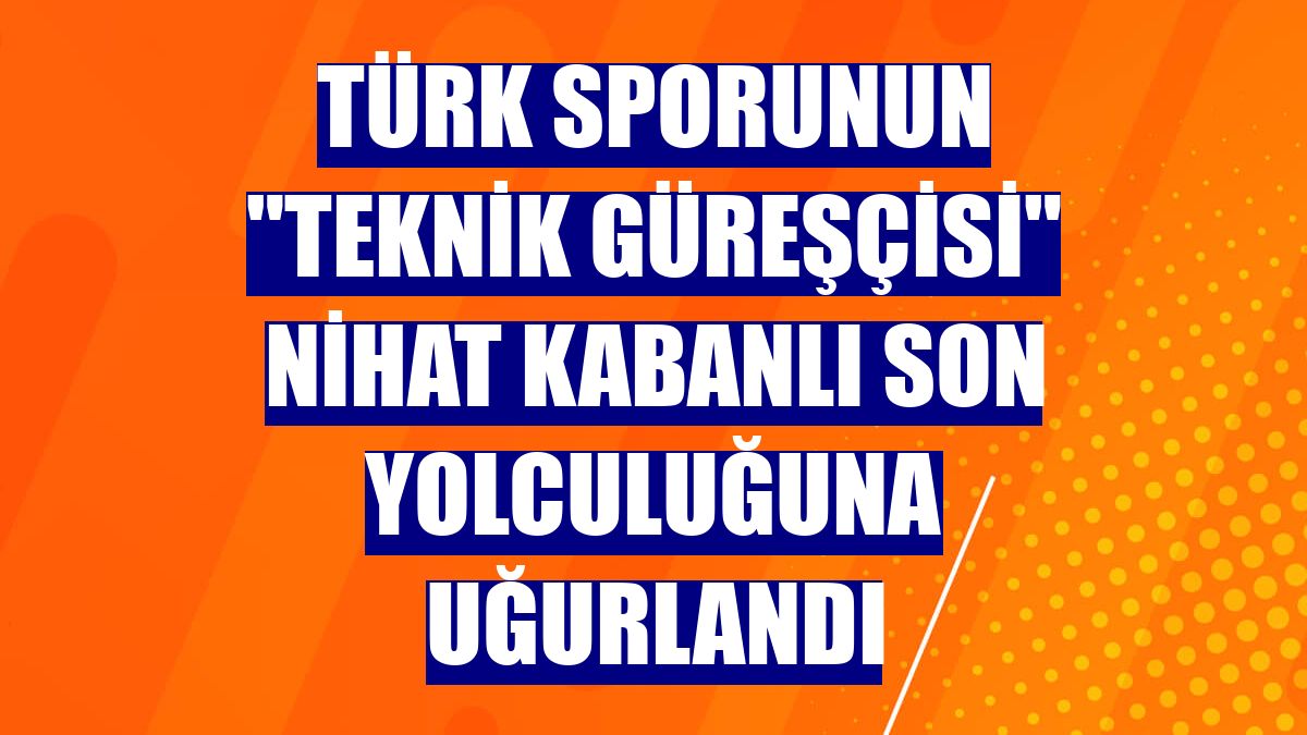 Türk sporunun "teknik güreşçisi" Nihat Kabanlı son yolculuğuna uğurlandı