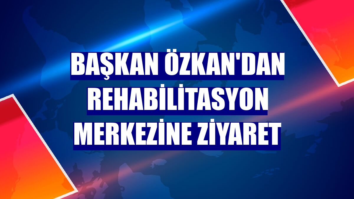 Başkan Özkan'dan rehabilitasyon merkezine ziyaret