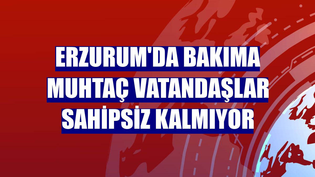 Erzurum'da bakıma muhtaç vatandaşlar sahipsiz kalmıyor