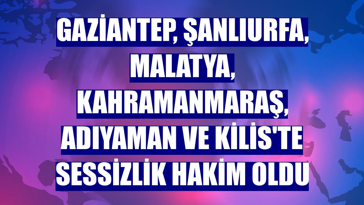 Gaziantep, Şanlıurfa, Malatya, Kahramanmaraş, Adıyaman ve Kilis'te sessizlik hakim oldu