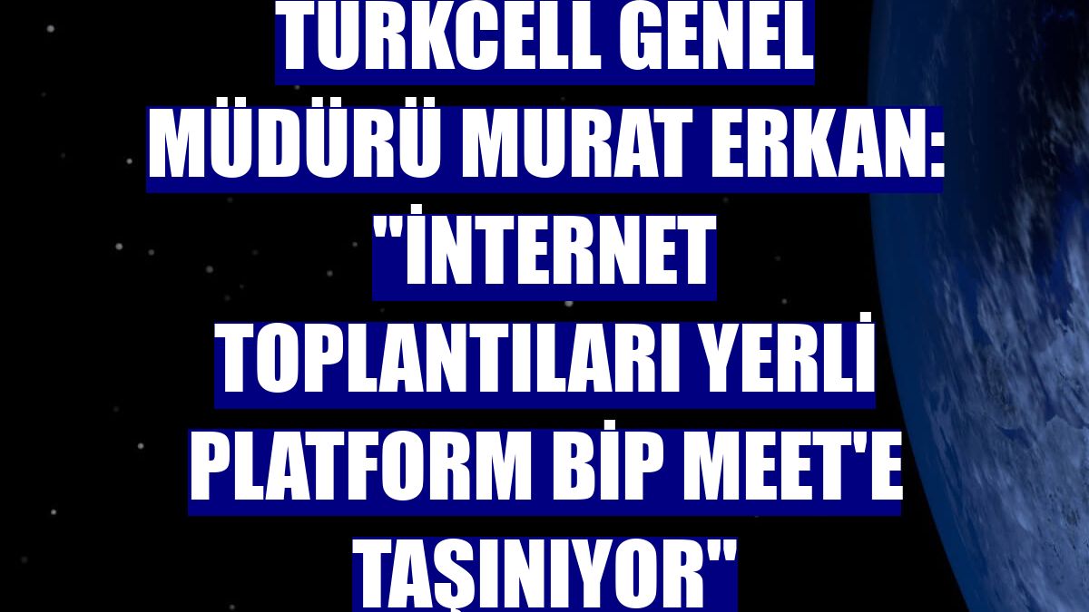 Turkcell Genel Müdürü Murat Erkan: "İnternet toplantıları yerli platform BiP Meet'e taşınıyor"