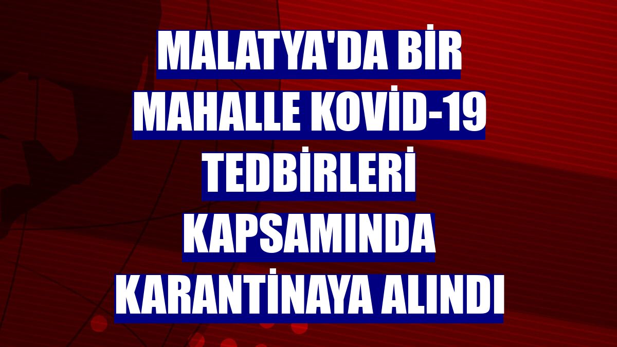 Malatya'da bir mahalle Kovid-19 tedbirleri kapsamında karantinaya alındı