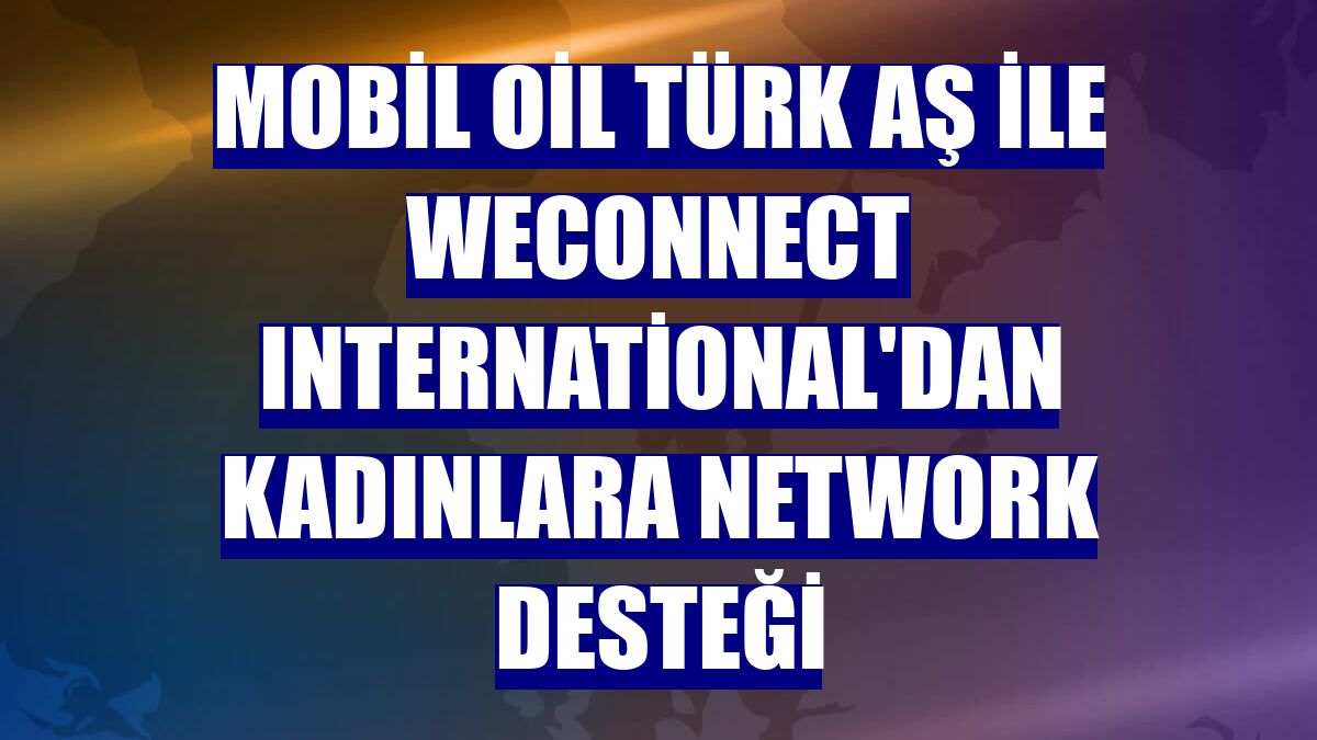 Mobil Oil Türk AŞ ile WEConnect International'dan kadınlara network desteği