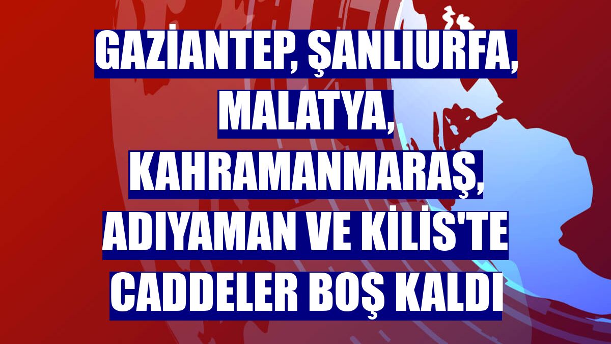Gaziantep, Şanlıurfa, Malatya, Kahramanmaraş, Adıyaman ve Kilis'te caddeler boş kaldı