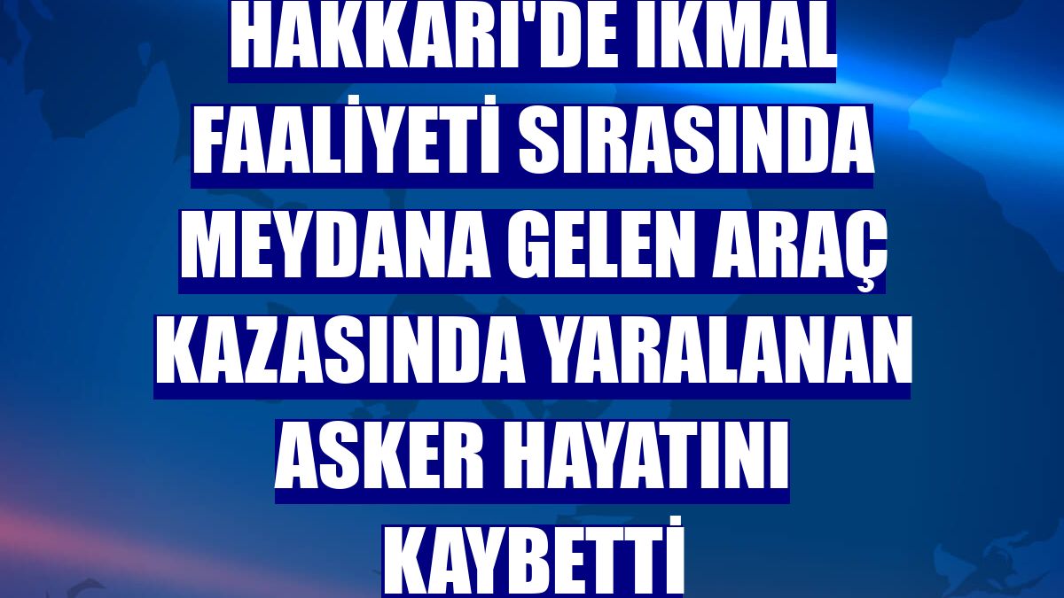 Hakkari'de ikmal faaliyeti sırasında meydana gelen araç kazasında yaralanan asker hayatını kaybetti
