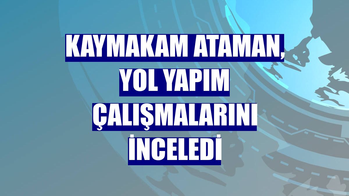 Kaymakam Ataman, yol yapım çalışmalarını inceledi