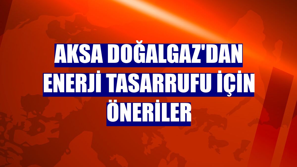 Aksa Doğalgaz'dan enerji tasarrufu için öneriler