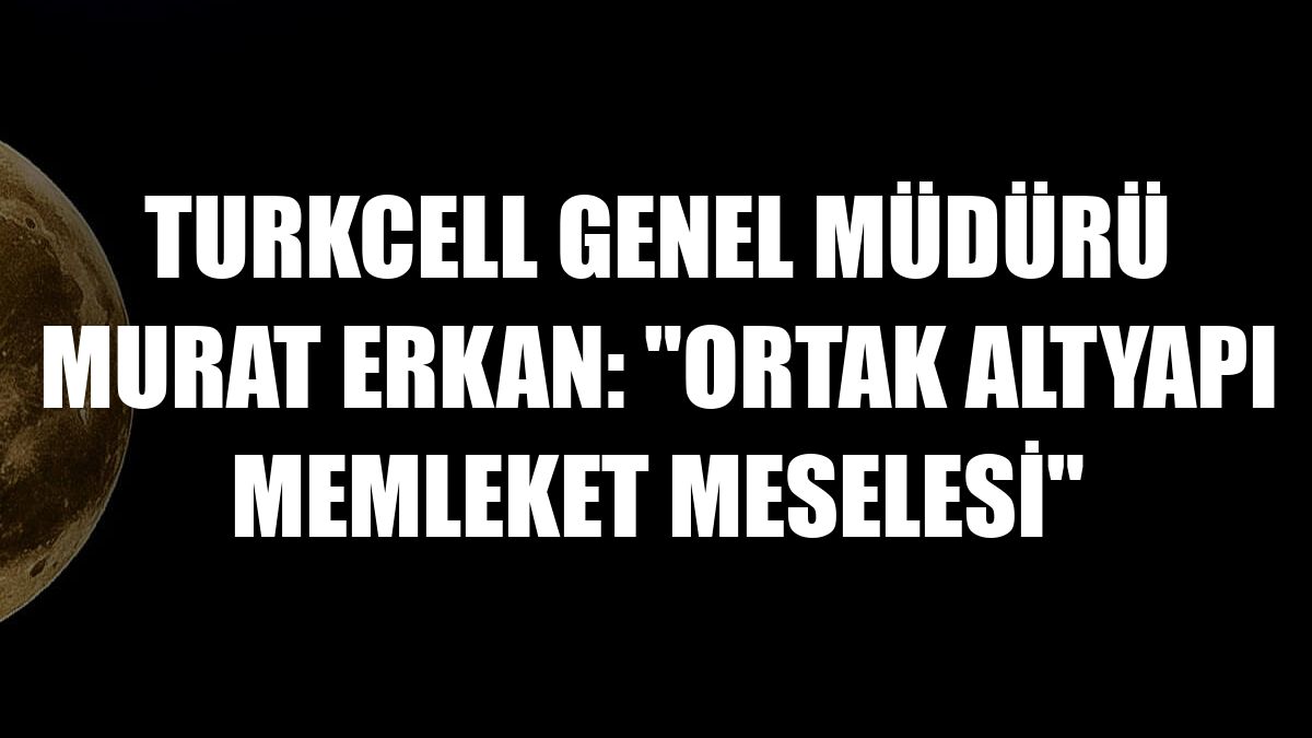 Turkcell Genel Müdürü Murat Erkan: 'Ortak altyapı memleket meselesi'