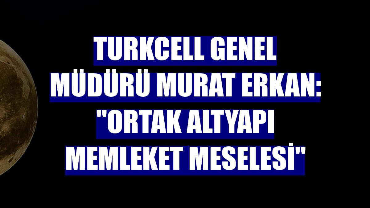 Turkcell Genel Müdürü Murat Erkan: "Ortak altyapı memleket meselesi"