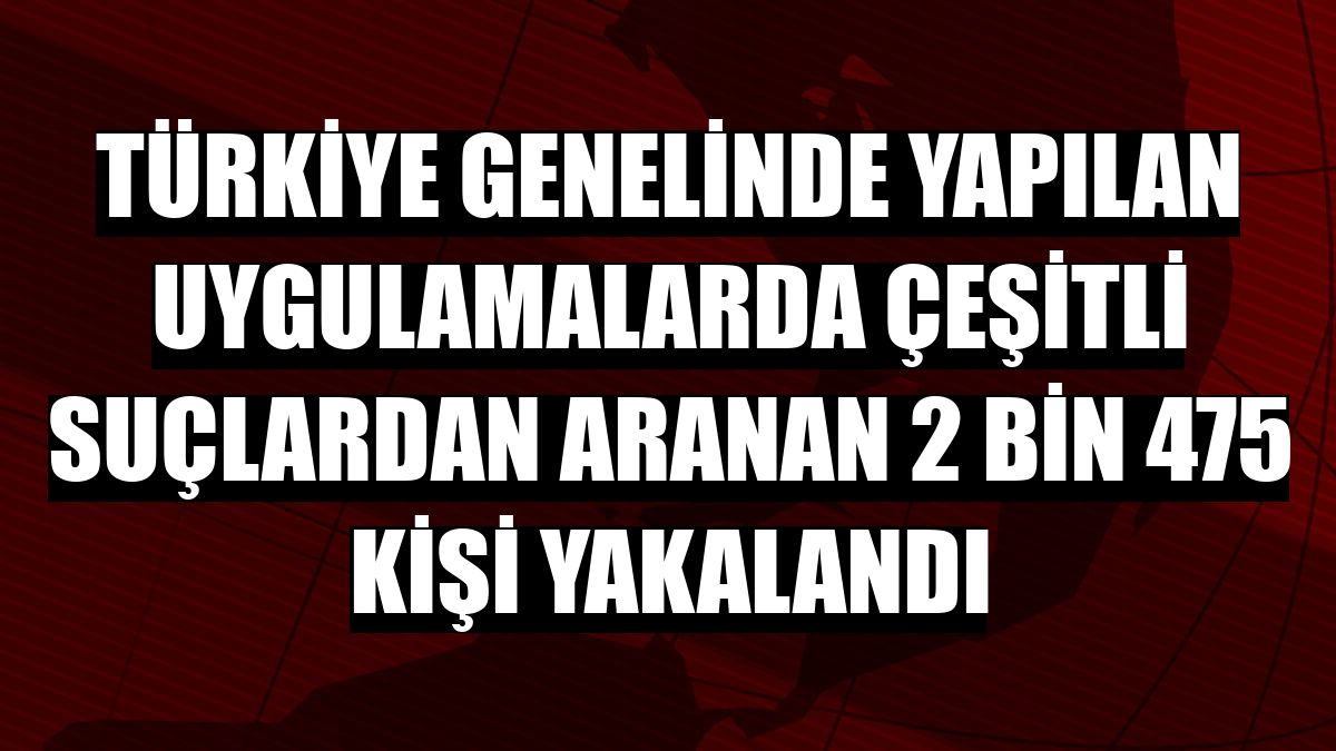 Türkiye genelinde yapılan uygulamalarda çeşitli suçlardan aranan 2 bin 475 kişi yakalandı