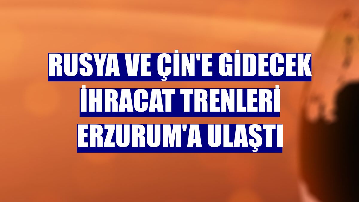 Rusya ve Çin'e gidecek ihracat trenleri Erzurum'a ulaştı