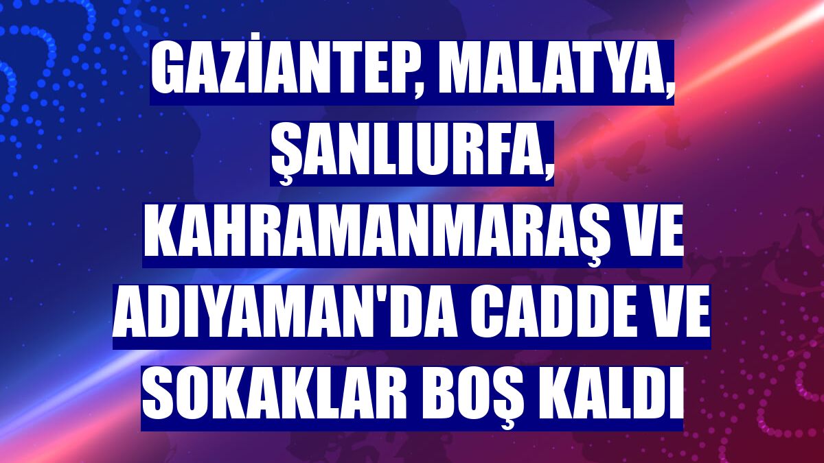 Gaziantep, Malatya, Şanlıurfa, Kahramanmaraş ve Adıyaman'da cadde ve sokaklar boş kaldı