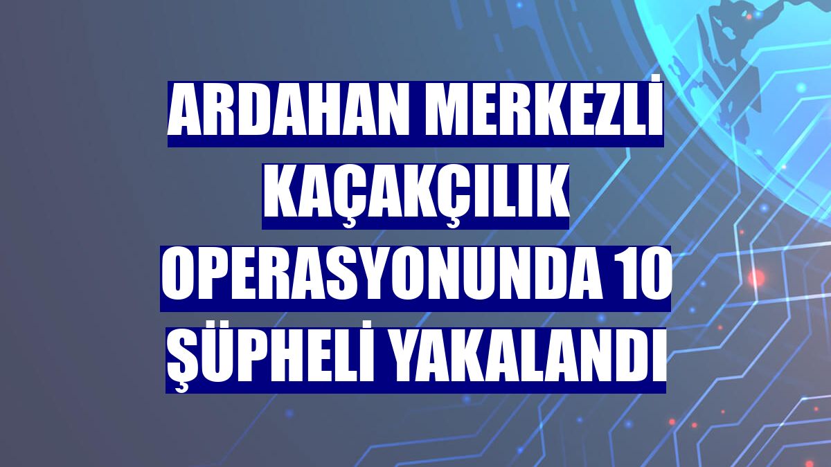Ardahan merkezli kaçakçılık operasyonunda 10 şüpheli yakalandı