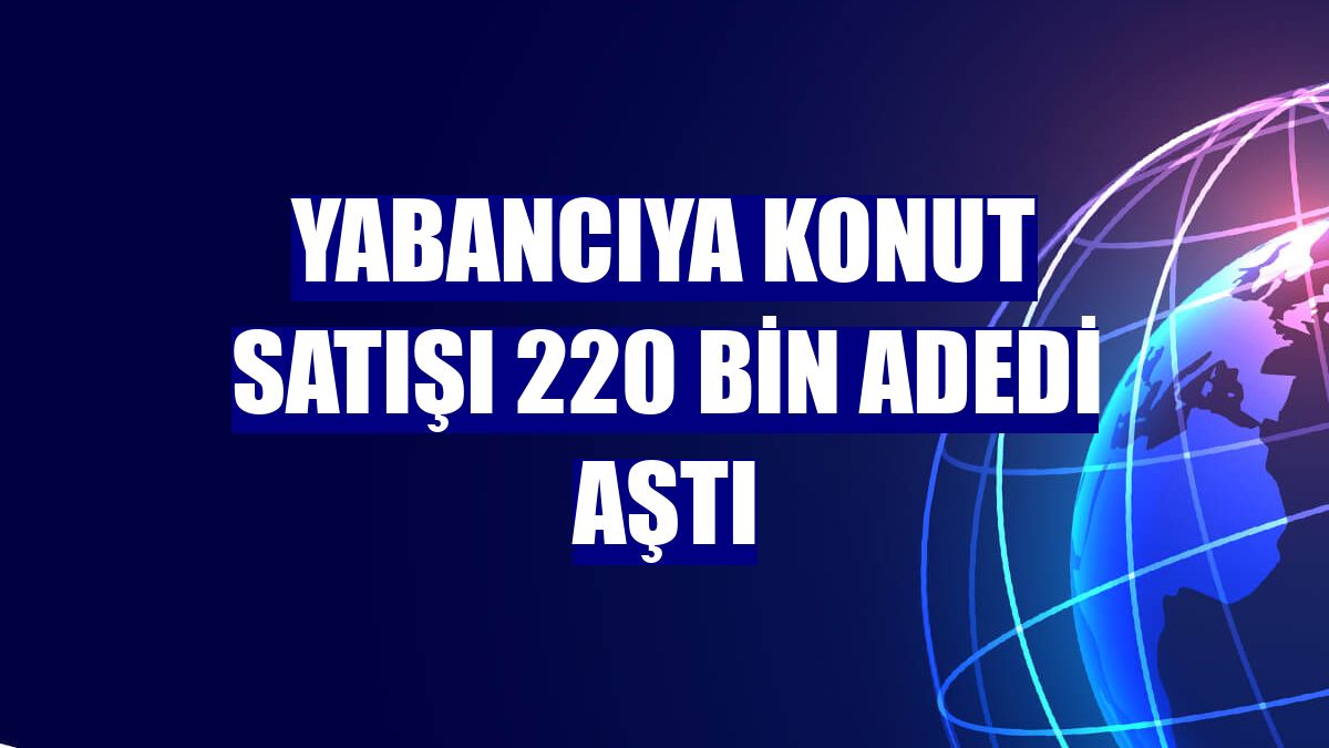 Yabancıya konut satışı 220 bin adedi aştı