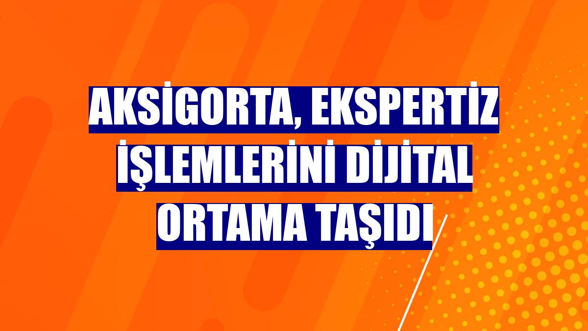 Aksigorta, ekspertiz işlemlerini dijital ortama taşıdı