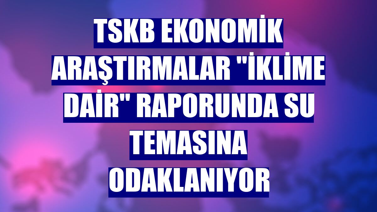 TSKB Ekonomik Araştırmalar "İklime Dair" raporunda su temasına odaklanıyor