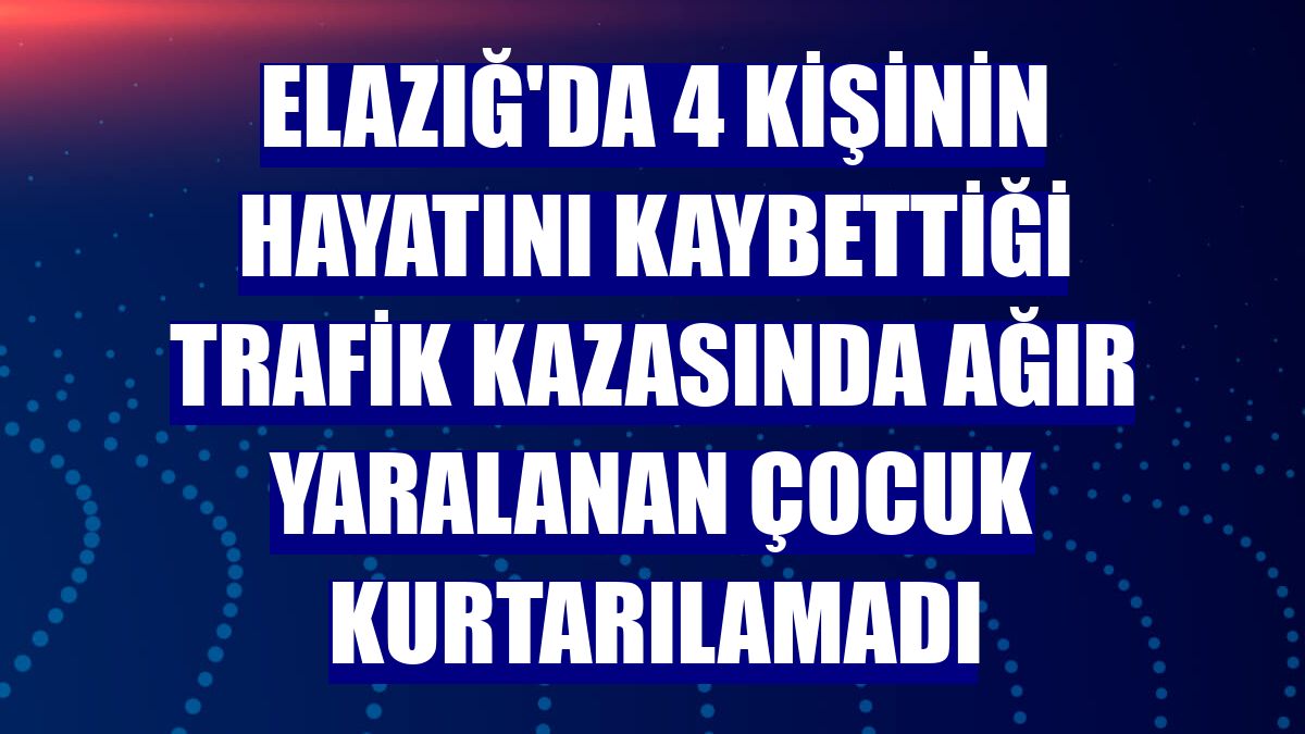 Elazığ'da 4 kişinin hayatını kaybettiği trafik kazasında ağır yaralanan çocuk kurtarılamadı