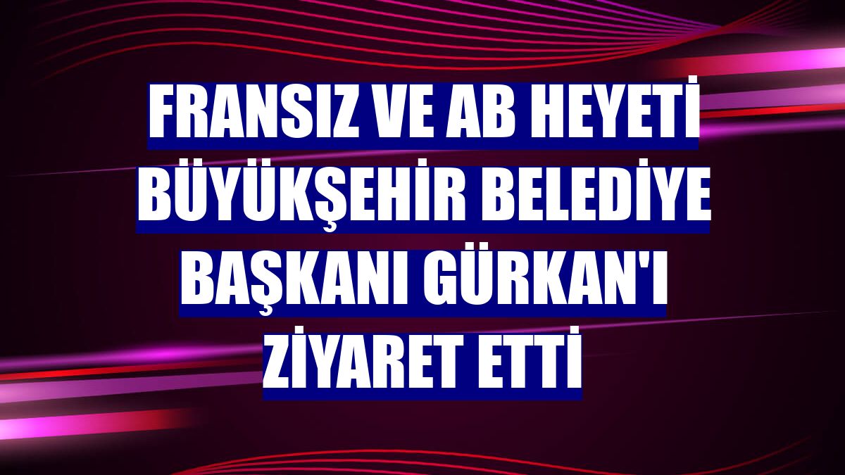 Fransız ve AB heyeti Büyükşehir Belediye Başkanı Gürkan'ı ziyaret etti